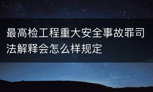 最高检工程重大安全事故罪司法解释会怎么样规定