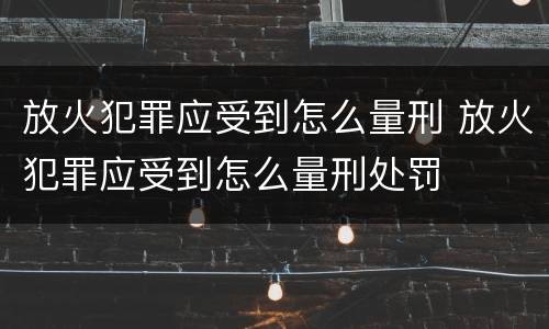 放火犯罪应受到怎么量刑 放火犯罪应受到怎么量刑处罚
