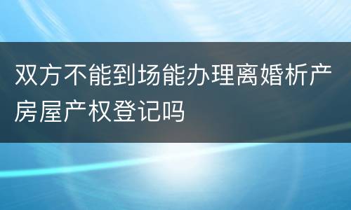 双方不能到场能办理离婚析产房屋产权登记吗