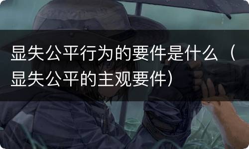 显失公平行为的要件是什么（显失公平的主观要件）
