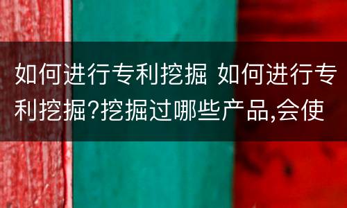 如何进行专利挖掘 如何进行专利挖掘?挖掘过哪些产品,会使用哪些方式?