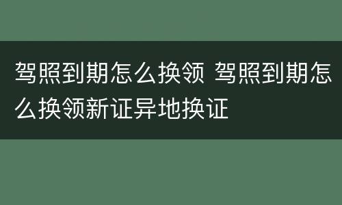 驾照到期怎么换领 驾照到期怎么换领新证异地换证