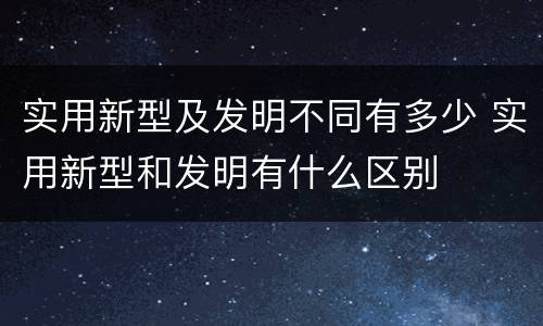 实用新型及发明不同有多少 实用新型和发明有什么区别