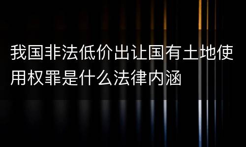 我国非法低价出让国有土地使用权罪是什么法律内涵
