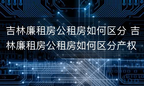 吉林廉租房公租房如何区分 吉林廉租房公租房如何区分产权