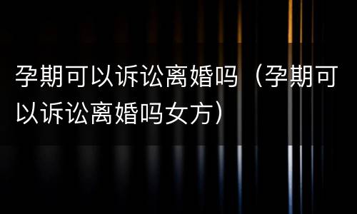 孕期可以诉讼离婚吗（孕期可以诉讼离婚吗女方）