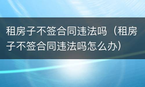 租房子不签合同违法吗（租房子不签合同违法吗怎么办）