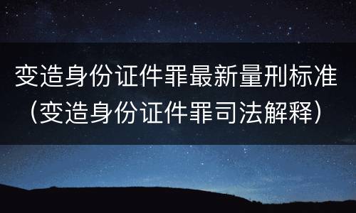 变造身份证件罪最新量刑标准（变造身份证件罪司法解释）