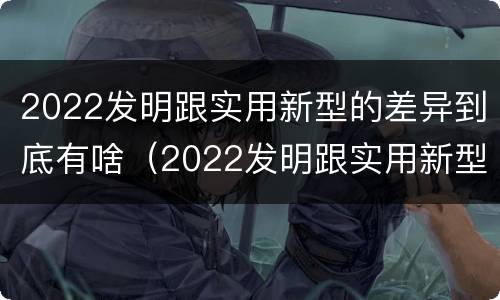 2022发明跟实用新型的差异到底有啥（2022发明跟实用新型的差异到底有啥区别）