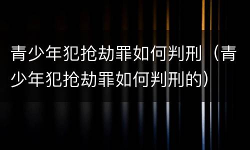 青少年犯抢劫罪如何判刑（青少年犯抢劫罪如何判刑的）