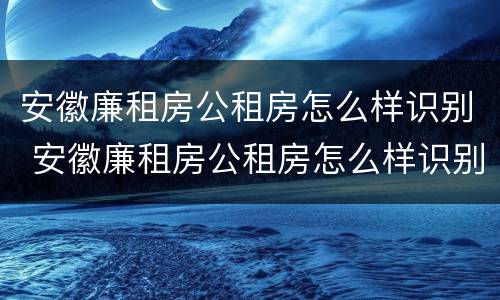 安徽廉租房公租房怎么样识别 安徽廉租房公租房怎么样识别真假