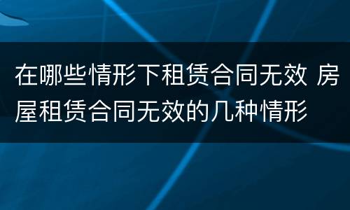 在哪些情形下租赁合同无效 房屋租赁合同无效的几种情形