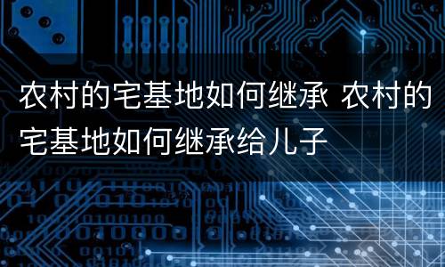 农村的宅基地如何继承 农村的宅基地如何继承给儿子