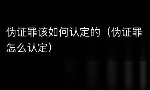 伪证罪该如何认定的（伪证罪怎么认定）