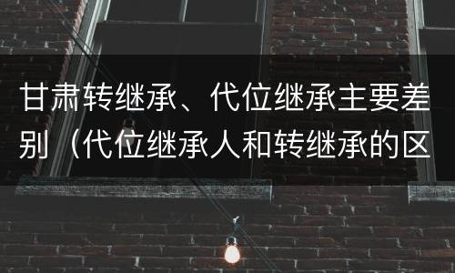 甘肃转继承、代位继承主要差别（代位继承人和转继承的区别）
