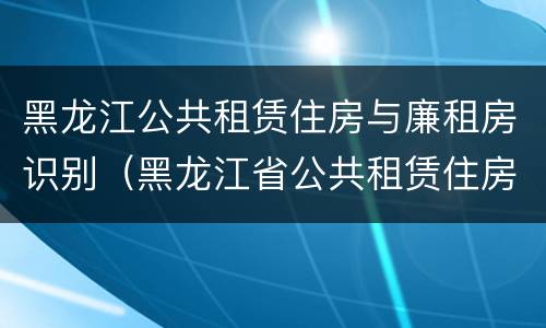 黑龙江公共租赁住房与廉租房识别（黑龙江省公共租赁住房管理办法）