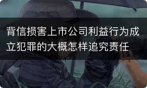 背信损害上市公司利益行为成立犯罪的大概怎样追究责任
