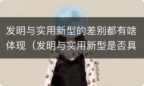 发明与实用新型的差别都有啥体现（发明与实用新型是否具有实用性）