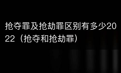 抢夺罪及抢劫罪区别有多少2022（抢夺和抢劫罪）
