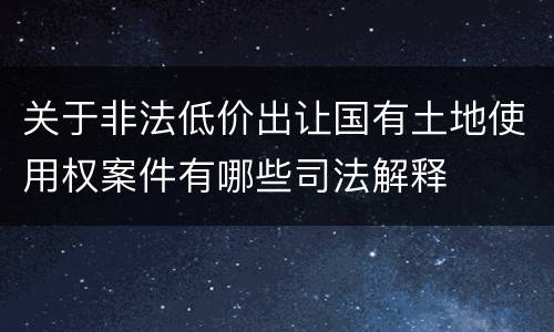 关于非法低价出让国有土地使用权案件有哪些司法解释