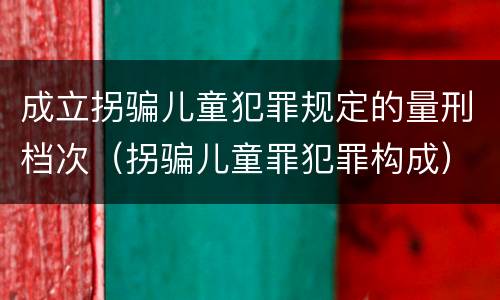 成立拐骗儿童犯罪规定的量刑档次（拐骗儿童罪犯罪构成）