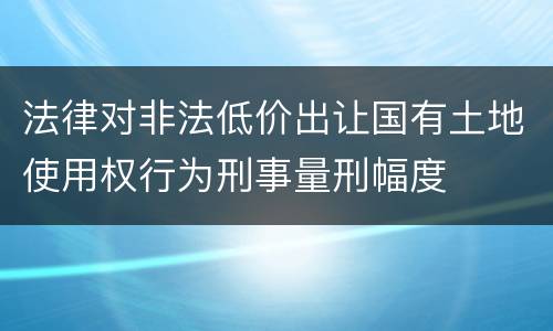 法律对非法低价出让国有土地使用权行为刑事量刑幅度