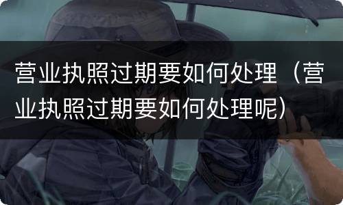 营业执照过期要如何处理（营业执照过期要如何处理呢）
