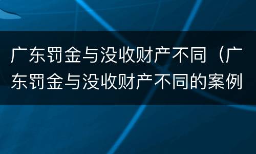 广东罚金与没收财产不同（广东罚金与没收财产不同的案例）