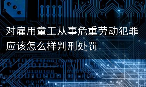 对雇用童工从事危重劳动犯罪应该怎么样判刑处罚