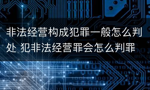 非法经营构成犯罪一般怎么判处 犯非法经营罪会怎么判罪