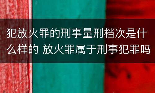 犯放火罪的刑事量刑档次是什么样的 放火罪属于刑事犯罪吗