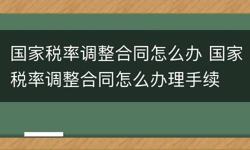 国家税率调整合同怎么办 国家税率调整合同怎么办理手续