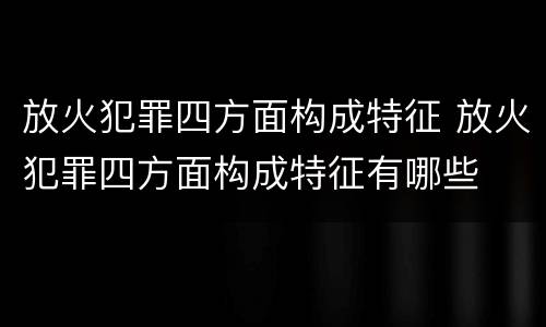 放火犯罪四方面构成特征 放火犯罪四方面构成特征有哪些