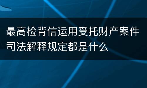 最高检背信运用受托财产案件司法解释规定都是什么