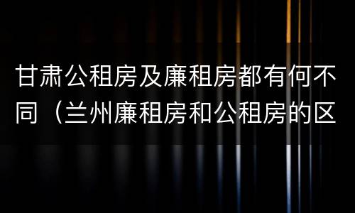 甘肃公租房及廉租房都有何不同（兰州廉租房和公租房的区别）