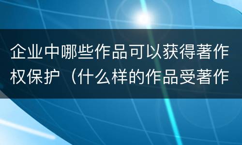 企业中哪些作品可以获得著作权保护（什么样的作品受著作权法保护）