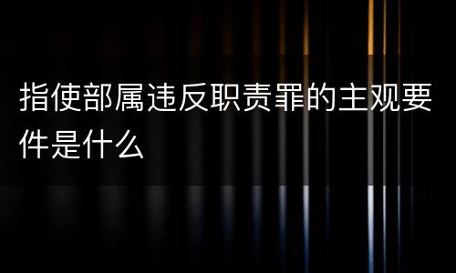 指使部属违反职责罪的主观要件是什么