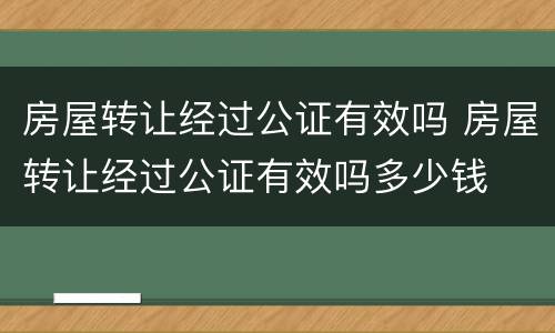 房屋转让经过公证有效吗 房屋转让经过公证有效吗多少钱