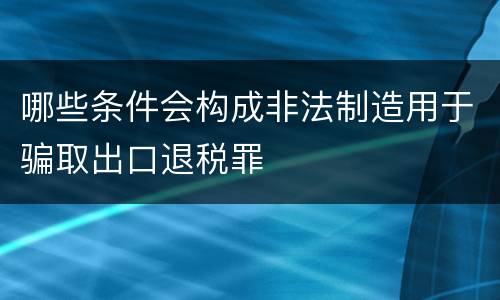 哪些条件会构成非法制造用于骗取出口退税罪
