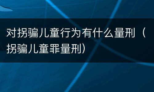 对拐骗儿童行为有什么量刑（拐骗儿童罪量刑）