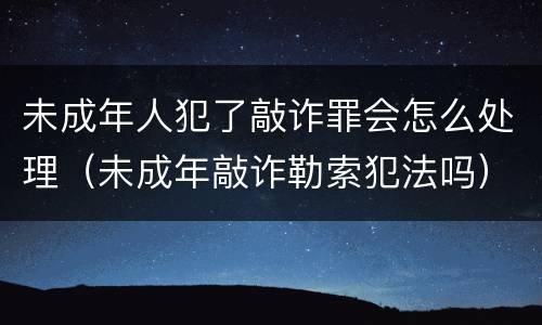 未成年人犯了敲诈罪会怎么处理（未成年敲诈勒索犯法吗）
