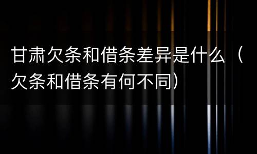 甘肃欠条和借条差异是什么（欠条和借条有何不同）