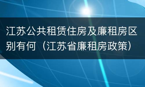 江苏公共租赁住房及廉租房区别有何（江苏省廉租房政策）