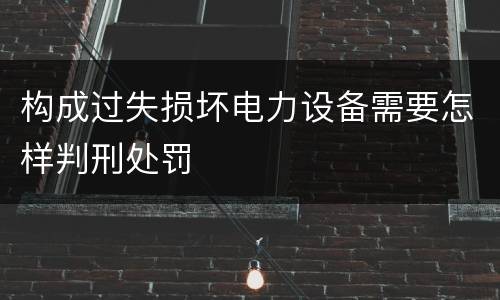 构成过失损坏电力设备需要怎样判刑处罚