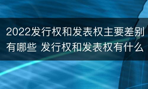 2022发行权和发表权主要差别有哪些 发行权和发表权有什么区别