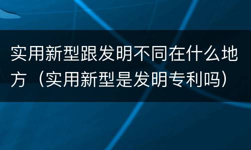 实用新型跟发明不同在什么地方（实用新型是发明专利吗）