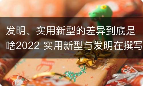 发明、实用新型的差异到底是啥2022 实用新型与发明在撰写时有区别吗