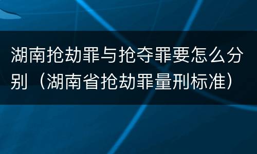 湖南抢劫罪与抢夺罪要怎么分别（湖南省抢劫罪量刑标准）