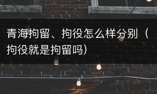 青海拘留、拘役怎么样分别（拘役就是拘留吗）