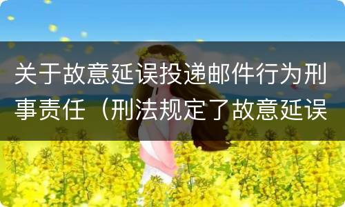 关于故意延误投递邮件行为刑事责任（刑法规定了故意延误投递邮件罪）